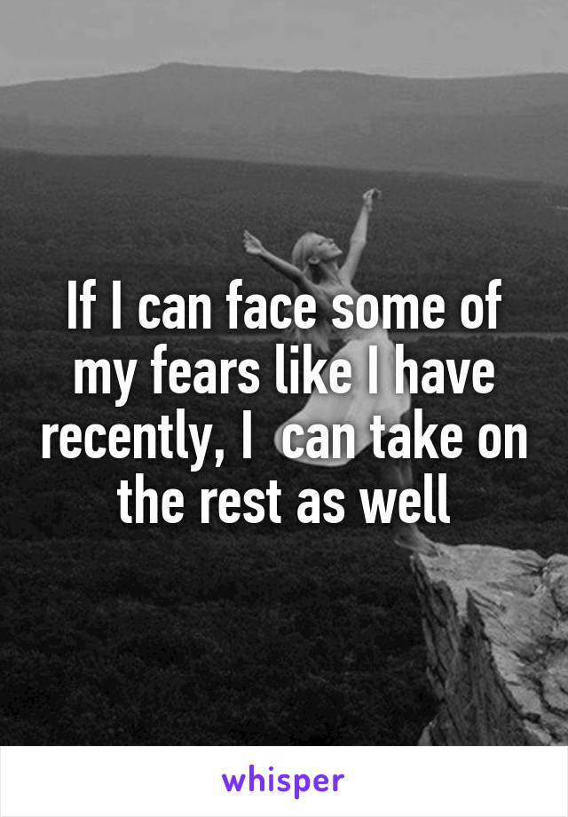 If I can face some of my fears like I have recently, I  can take on the rest as well
