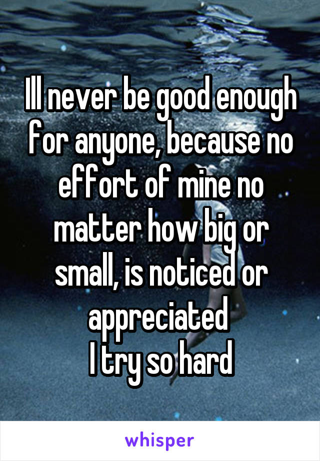 Ill never be good enough for anyone, because no effort of mine no matter how big or small, is noticed or appreciated 
I try so hard