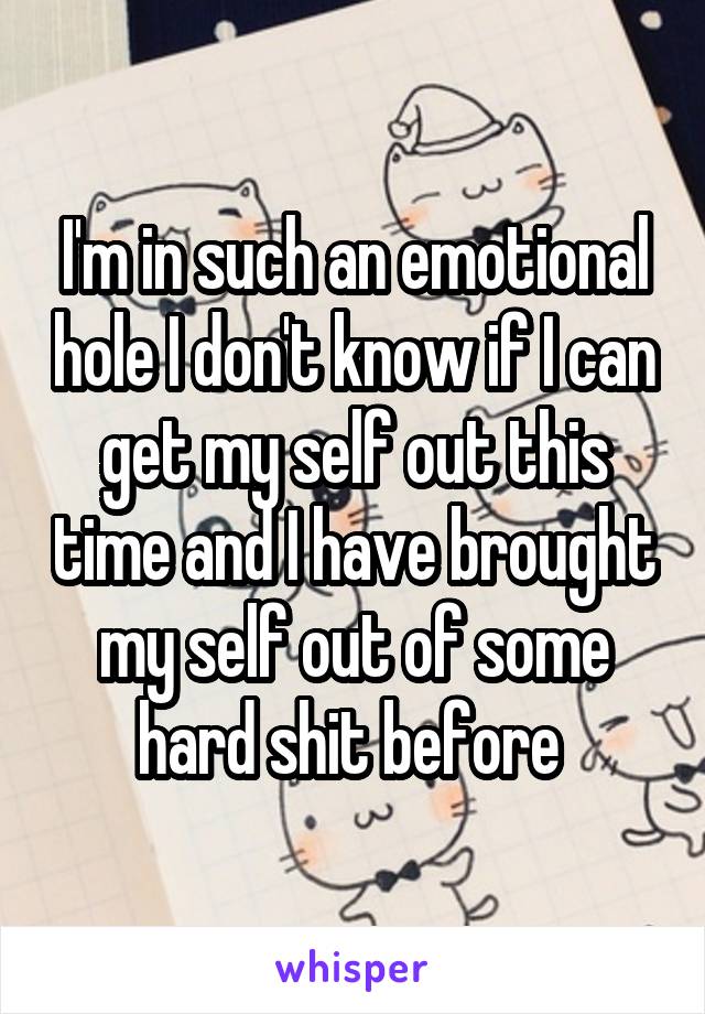 I'm in such an emotional hole I don't know if I can get my self out this time and I have brought my self out of some hard shit before 