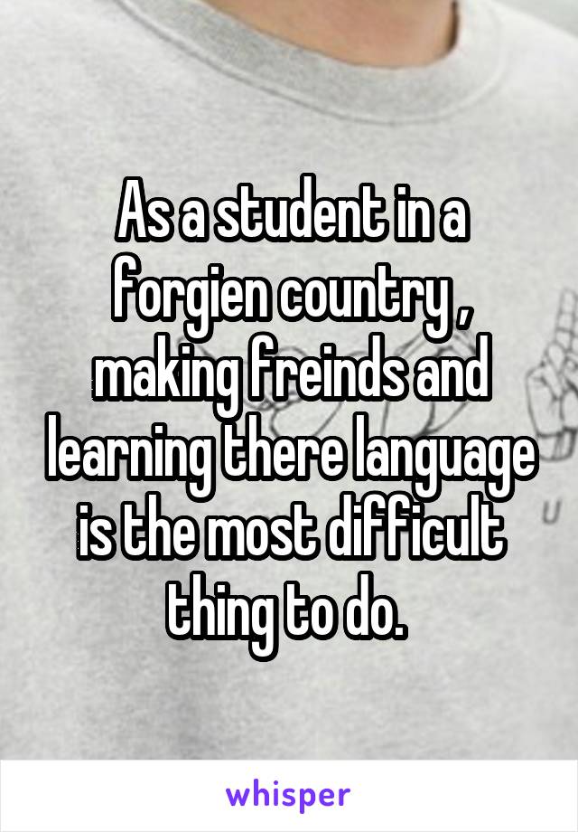 As a student in a forgien country , making freinds and learning there language is the most difficult thing to do. 