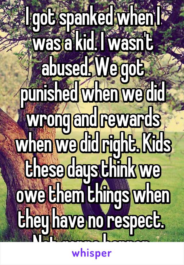 I got spanked when I was a kid. I wasn't abused. We got punished when we did wrong and rewards when we did right. Kids these days think we owe them things when they have no respect. 
Not gonna happen.
