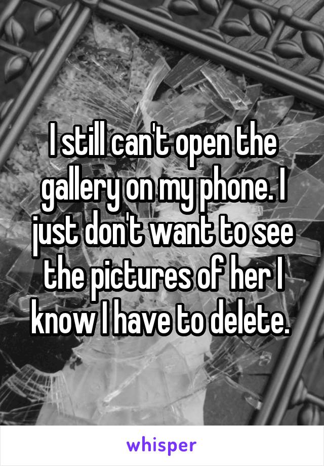 I still can't open the gallery on my phone. I just don't want to see the pictures of her I know I have to delete. 