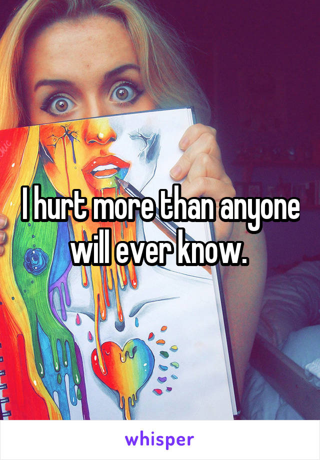 I hurt more than anyone will ever know. 