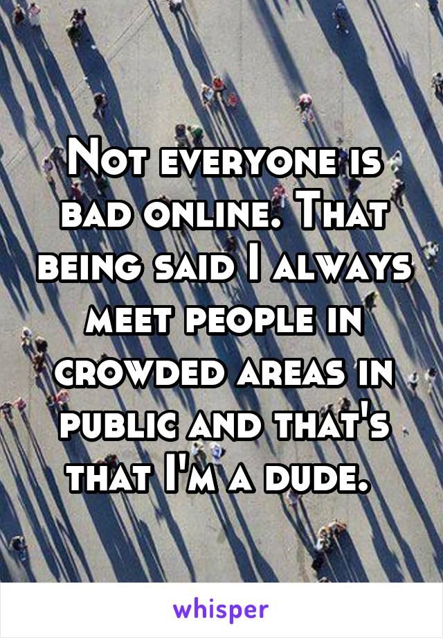 Not everyone is bad online. That being said I always meet people in crowded areas in public and that's that I'm a dude. 