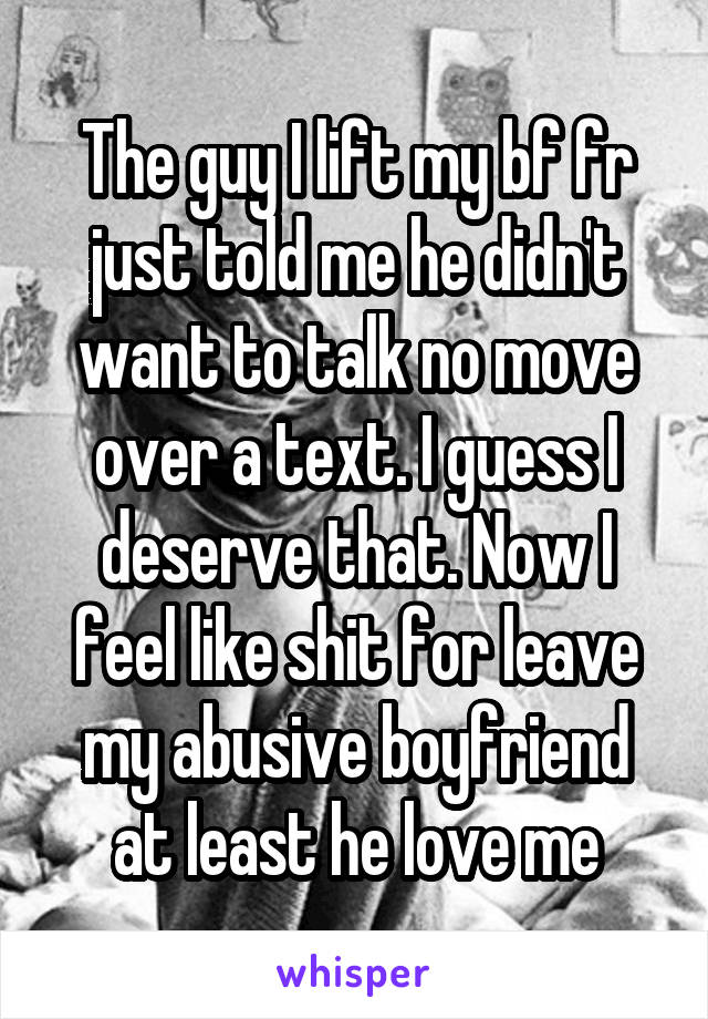 The guy I lift my bf fr just told me he didn't want to talk no move over a text. I guess I deserve that. Now I feel like shit for leave my abusive boyfriend at least he love me