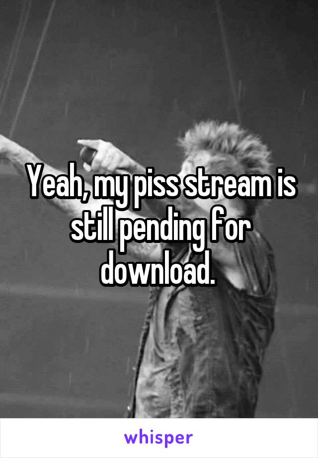 Yeah, my piss stream is still pending for download. 