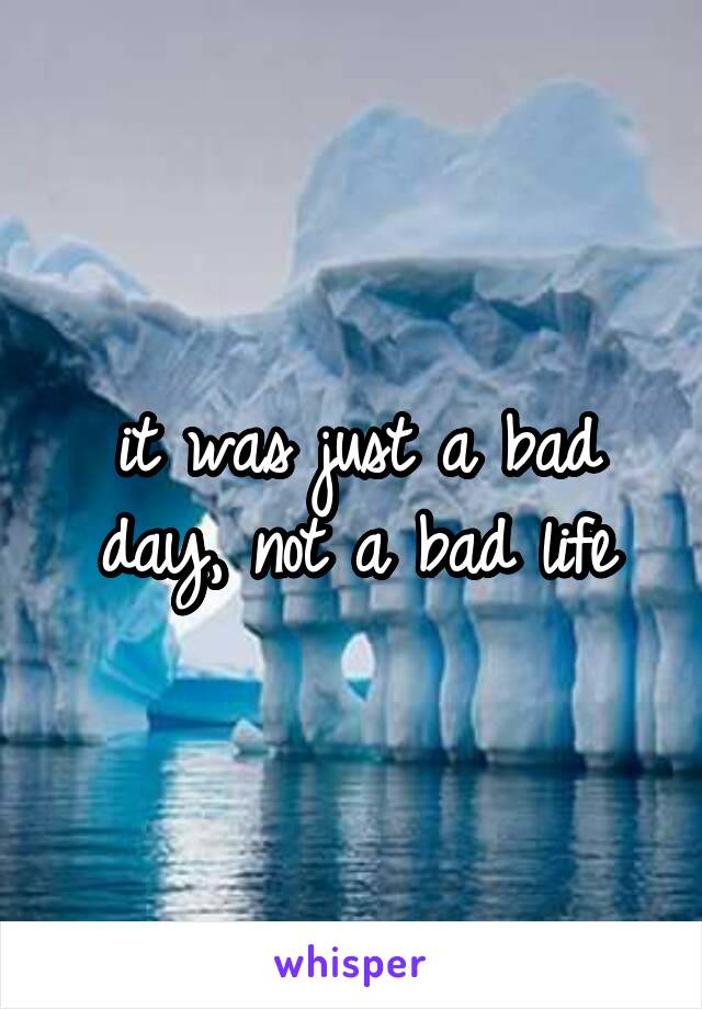 it was just a bad day, not a bad life