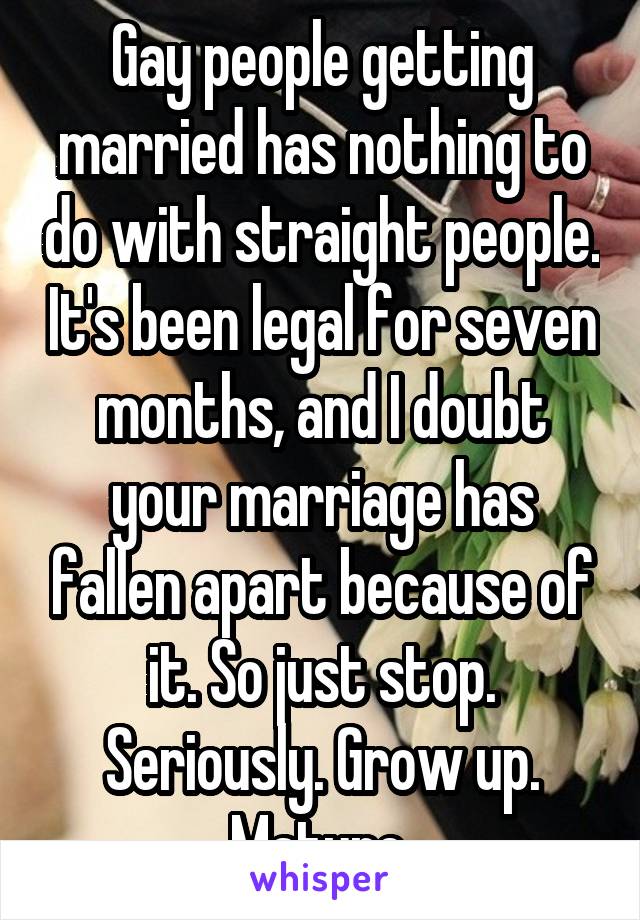 Gay people getting married has nothing to do with straight people. It's been legal for seven months, and I doubt your marriage has fallen apart because of it. So just stop. Seriously. Grow up. Mature.
