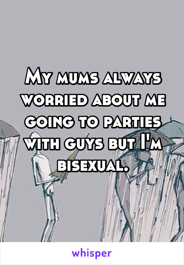 My mums always worried about me going to parties with guys but I'm bisexual.
