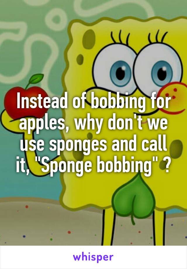 Instead of bobbing for apples, why don't we use sponges and call it, "Sponge bobbing" ?