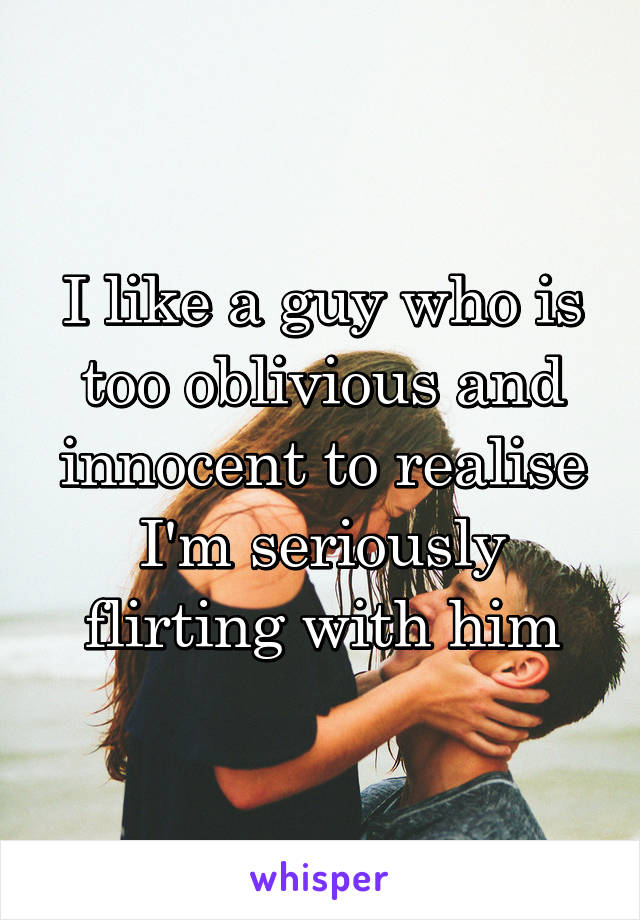 I like a guy who is too oblivious and innocent to realise I'm seriously flirting with him