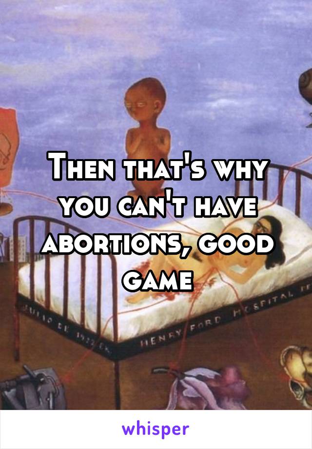 Then that's why you can't have abortions, good game