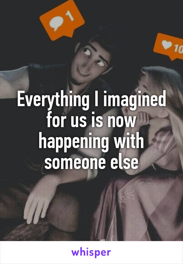 Everything I imagined for us is now happening with someone else