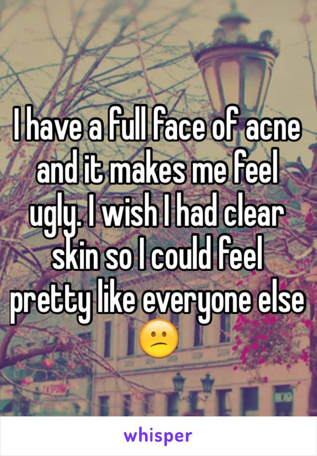 I have a full face of acne and it makes me feel ugly. I wish I had clear skin so I could feel pretty like everyone else 😕