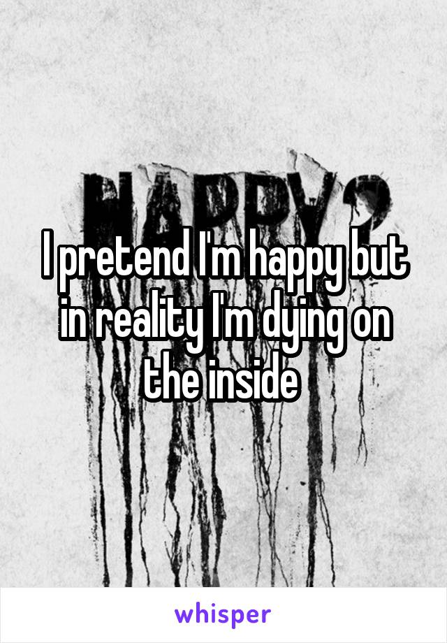 I pretend I'm happy but in reality I'm dying on the inside 