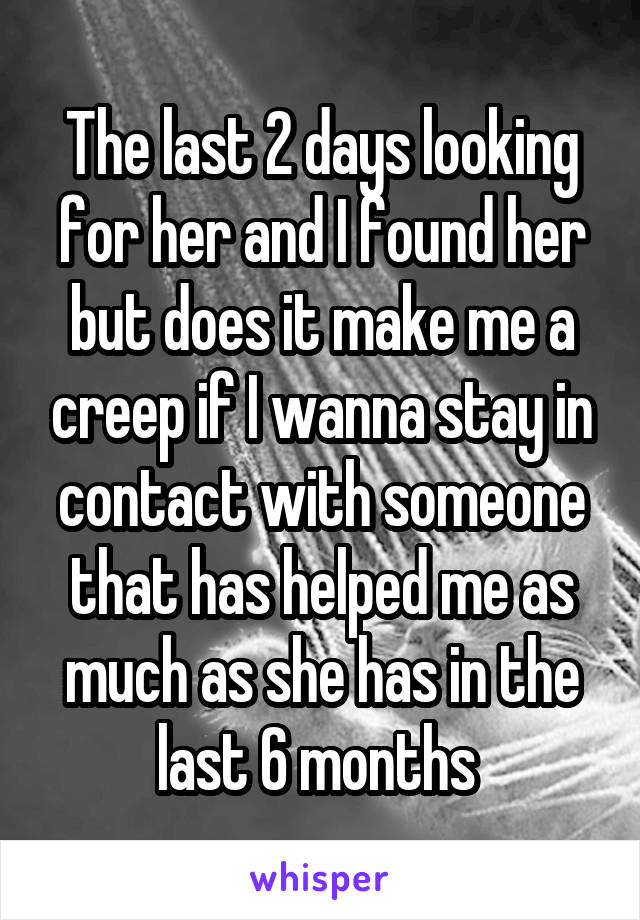 The last 2 days looking for her and I found her but does it make me a creep if I wanna stay in contact with someone that has helped me as much as she has in the last 6 months 