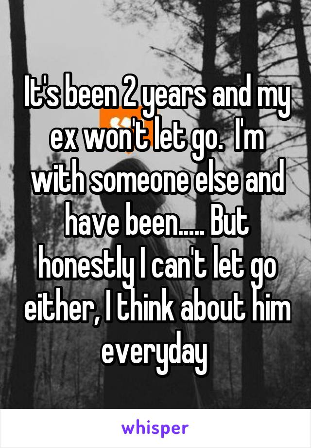 It's been 2 years and my ex won't let go.  I'm with someone else and have been..... But honestly I can't let go either, I think about him everyday 