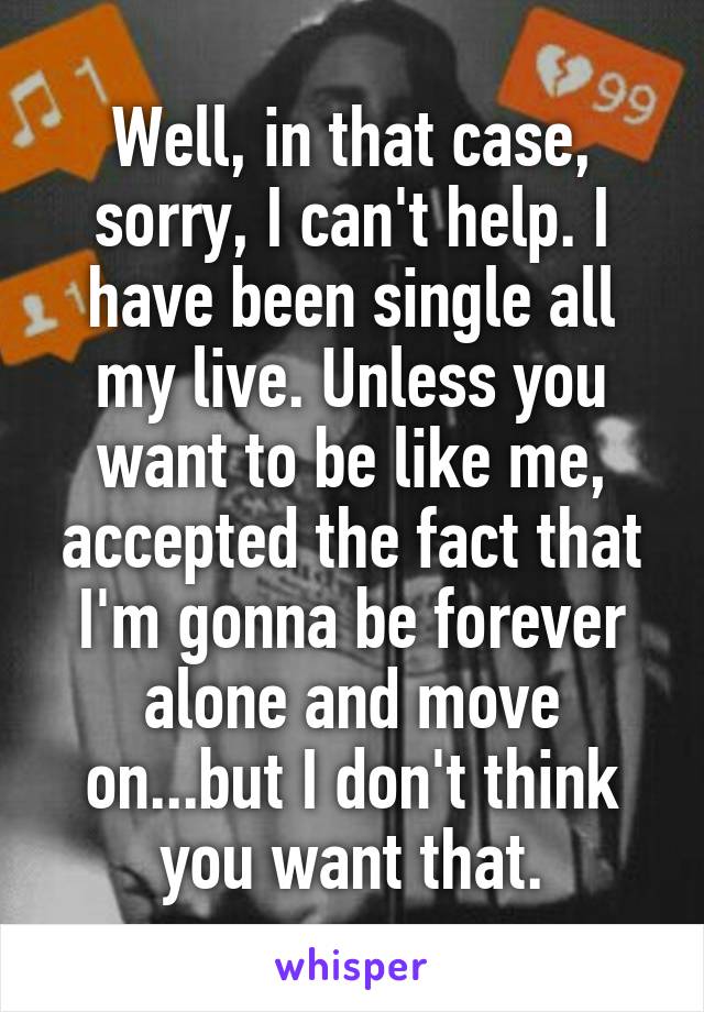 Well, in that case, sorry, I can't help. I have been single all my live. Unless you want to be like me, accepted the fact that I'm gonna be forever alone and move on...but I don't think you want that.