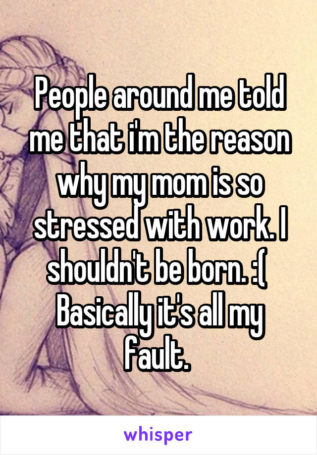 People around me told me that i'm the reason why my mom is so stressed with work. I shouldn't be born. :( 
Basically it's all my fault. 