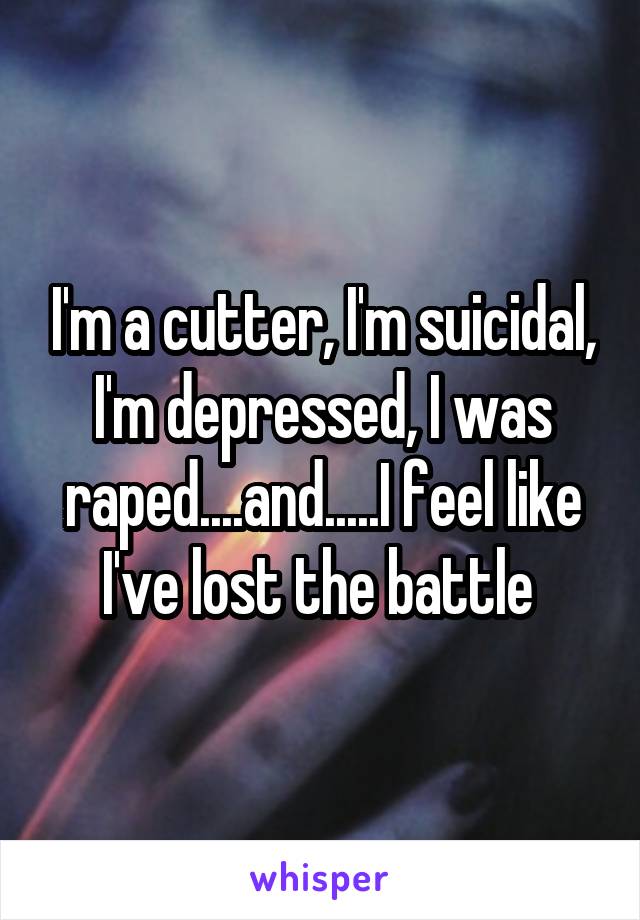 I'm a cutter, I'm suicidal, I'm depressed, I was raped....and.....I feel like I've lost the battle 