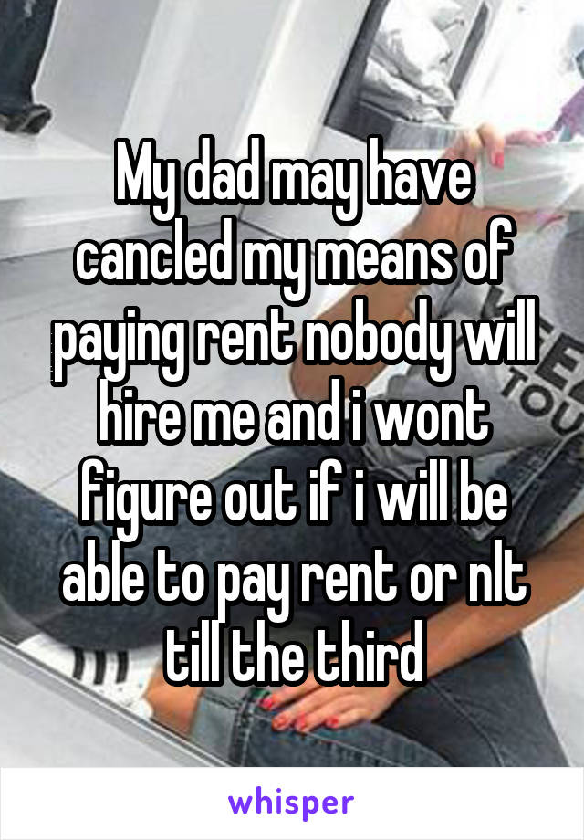 My dad may have cancled my means of paying rent nobody will hire me and i wont figure out if i will be able to pay rent or nlt till the third