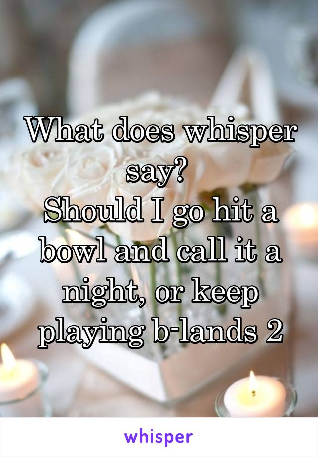 What does whisper say? 
Should I go hit a bowl and call it a night, or keep playing b-lands 2