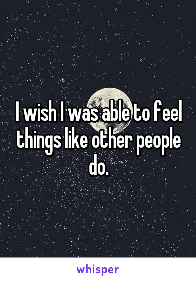I wish I was able to feel things like other people do.