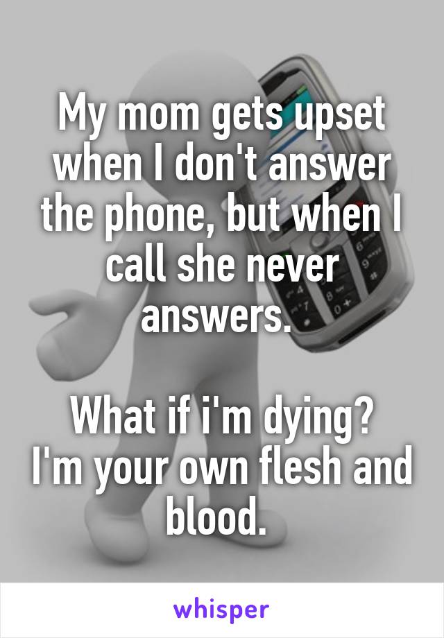 My mom gets upset when I don't answer the phone, but when I call she never answers. 

What if i'm dying? I'm your own flesh and
blood. 
