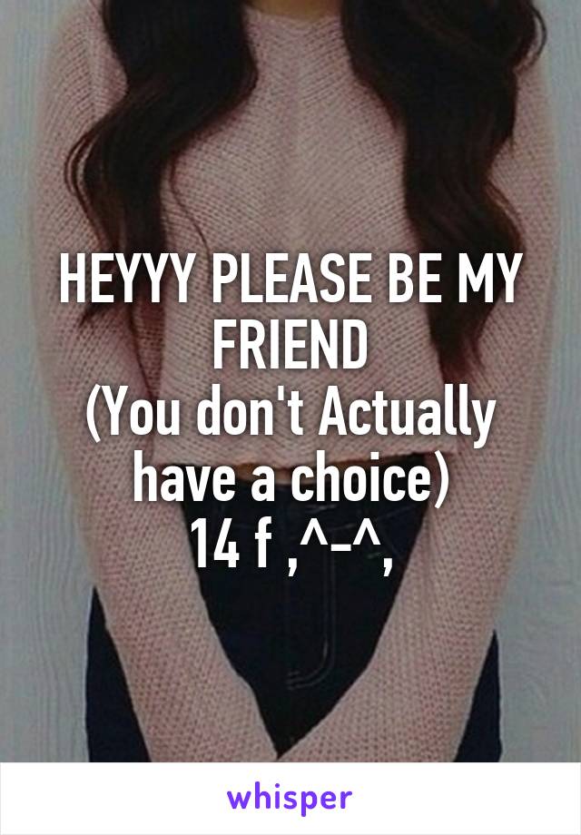 HEYYY PLEASE BE MY FRIEND
(You don't Actually have a choice)
14 f ,^-^,