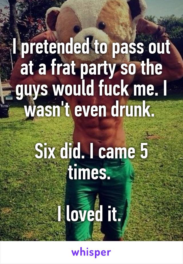 I pretended to pass out at a frat party so the guys would fuck me. I wasn't even drunk. 

Six did. I came 5 times. 

I loved it. 