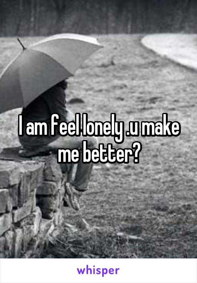 I am feel lonely .u make me better?