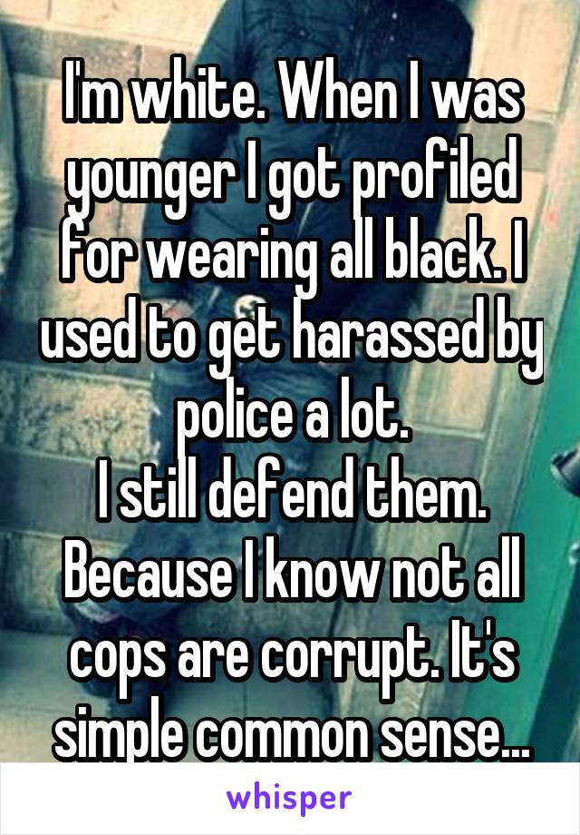 I'm white. When I was younger I got profiled for wearing all black. I used to get harassed by police a lot.
I still defend them. Because I know not all cops are corrupt. It's simple common sense...