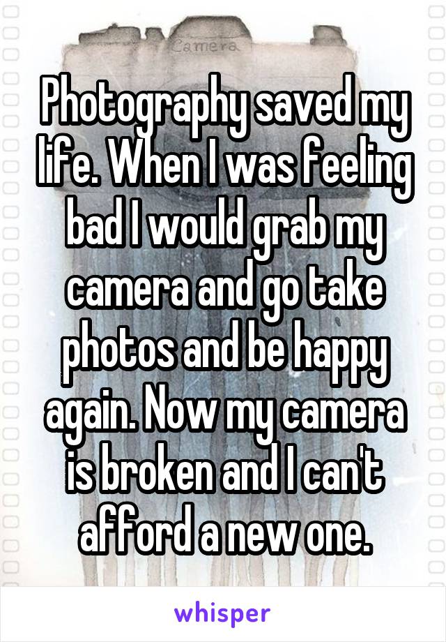 Photography saved my life. When I was feeling bad I would grab my camera and go take photos and be happy again. Now my camera is broken and I can't afford a new one.
