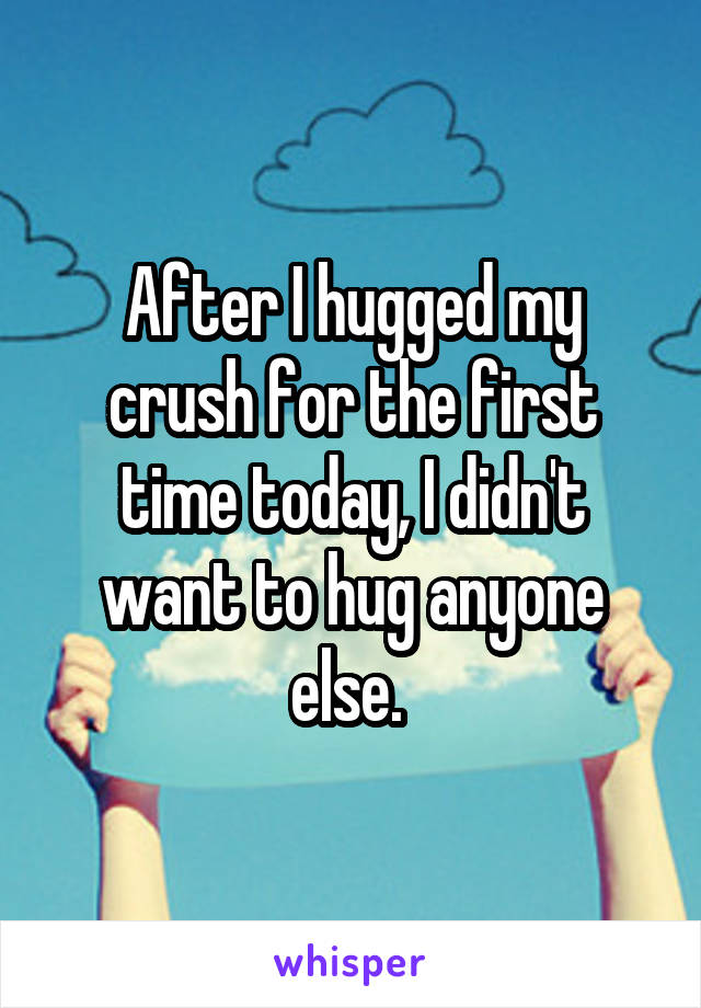 After I hugged my crush for the first time today, I didn't want to hug anyone else. 