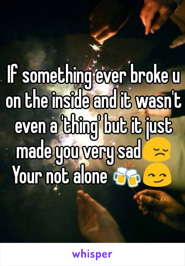  If something ever broke u on the inside and it wasn't even a 'thing' but it just made you very sad😔
Your not alone 🍻😏