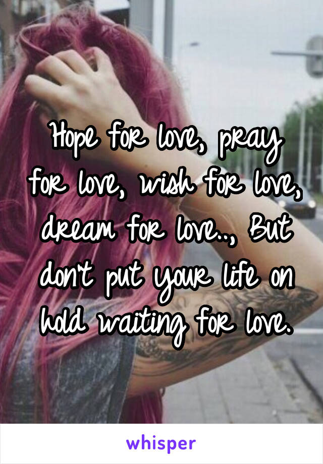 Hope for love, pray for love, wish for love, dream for love.., But don't put your life on hold waiting for love.