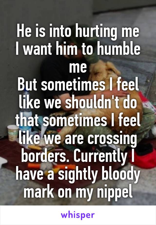 He is into hurting me
I want him to humble me
But sometimes I feel like we shouldn't do that sometimes I feel like we are crossing borders. Currently I have a sightly bloody mark on my nippel