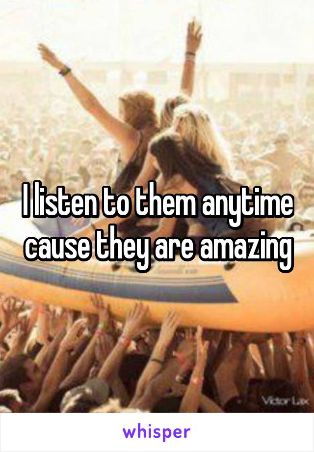 I listen to them anytime cause they are amazing