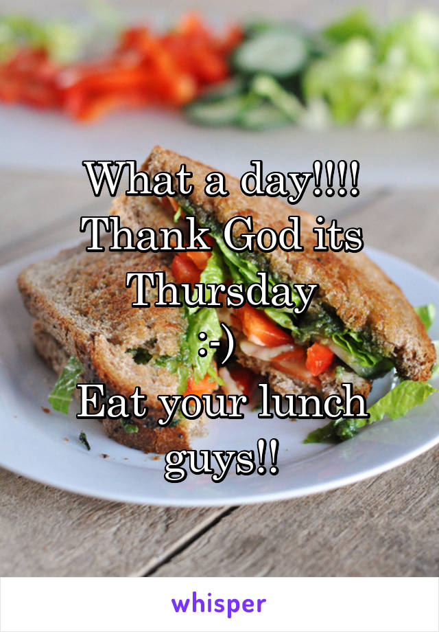 What a day!!!!
Thank God its Thursday
:-) 
Eat your lunch guys!!
