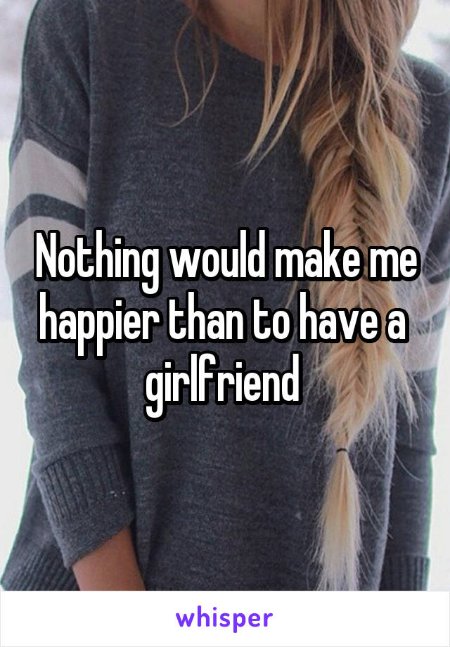 Nothing would make me happier than to have a  girlfriend 