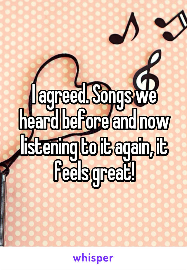 I agreed. Songs we heard before and now listening to it again, it feels great!