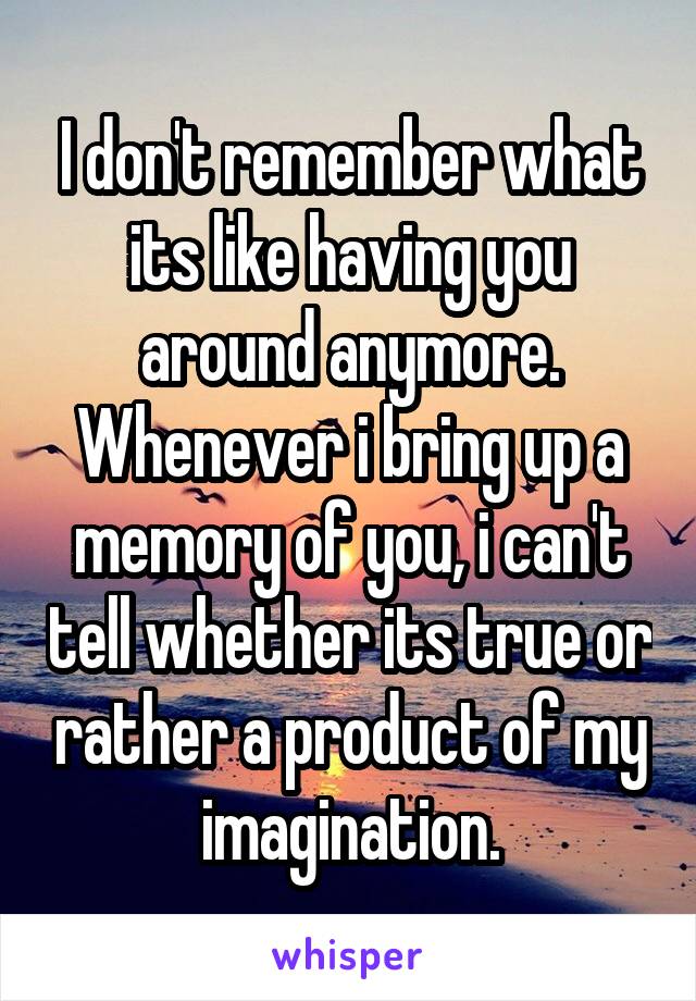 I don't remember what its like having you around anymore. Whenever i bring up a memory of you, i can't tell whether its true or rather a product of my imagination.