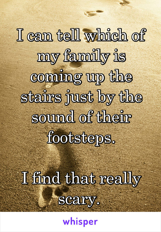 I can tell which of my family is coming up the stairs just by the sound of their footsteps.

I find that really scary. 