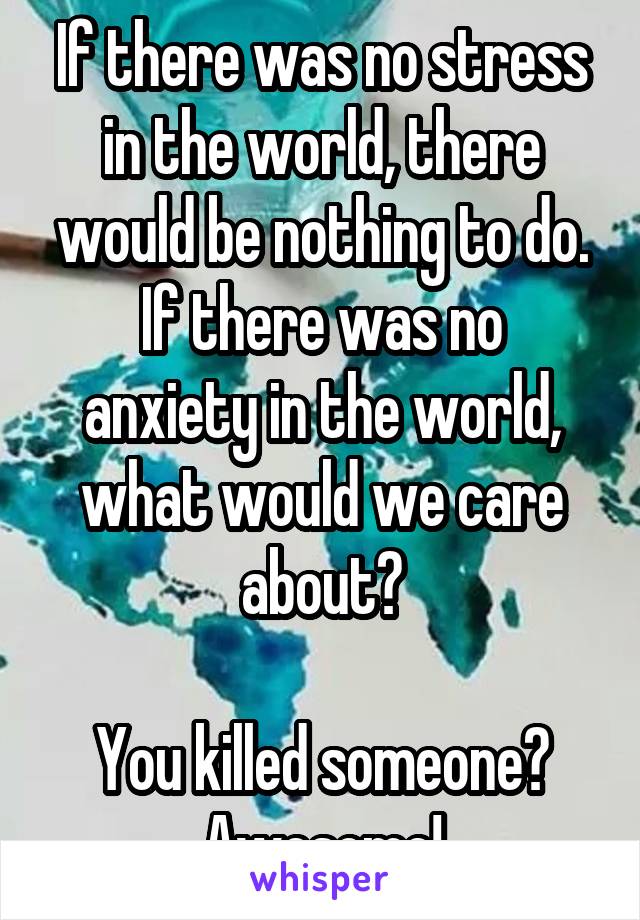 If there was no stress in the world, there would be nothing to do.
If there was no anxiety in the world, what would we care about?

You killed someone? Awesome!