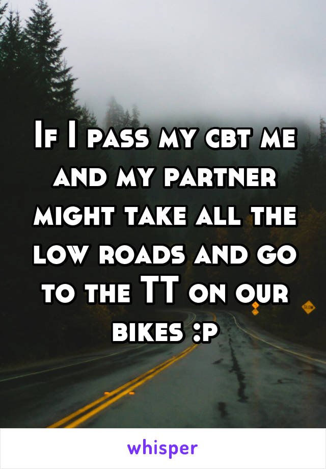 If I pass my cbt me and my partner might take all the low roads and go to the TT on our bikes :p