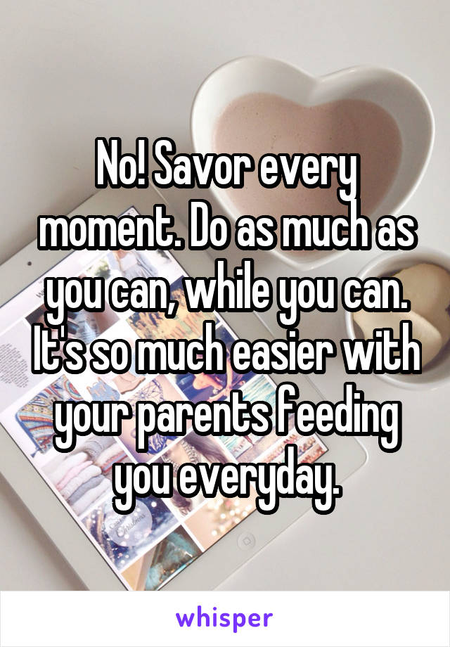 No! Savor every moment. Do as much as you can, while you can. It's so much easier with your parents feeding you everyday.