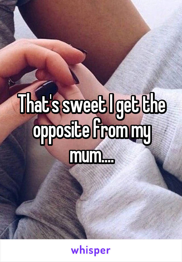 That's sweet I get the opposite from my mum....