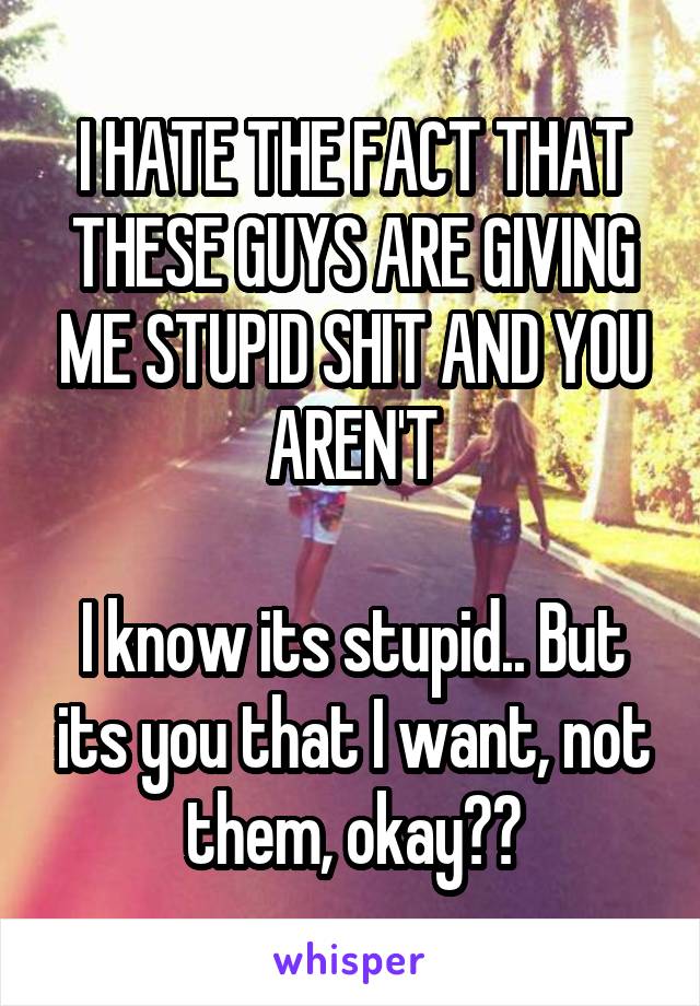 I HATE THE FACT THAT THESE GUYS ARE GIVING ME STUPID SHIT AND YOU AREN'T

I know its stupid.. But its you that I want, not them, okay??