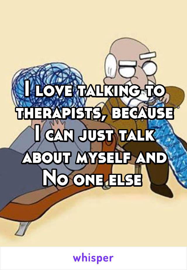 I love talking to therapists, because I can just talk about myself and No one else 