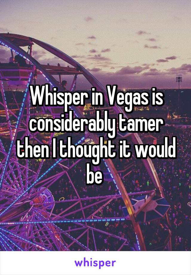 Whisper in Vegas is considerably tamer then I thought it would be 